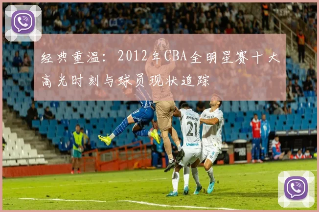 经典重温：2012年CBA全明星赛十大高光时刻与球员现状追踪