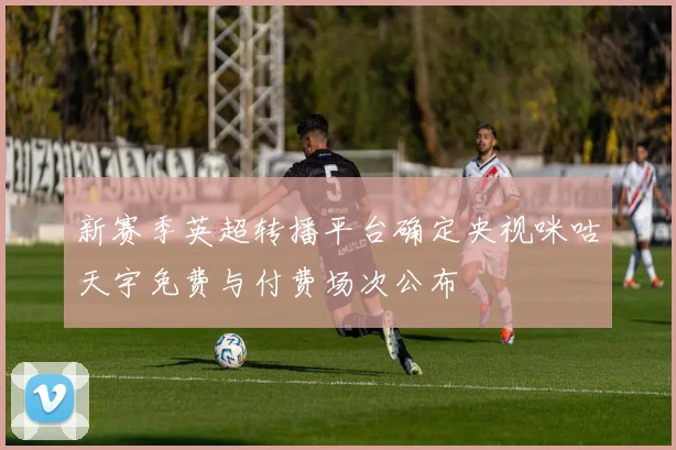 新赛季英超转播平台确定央视咪咕天宇免费与付费场次公布