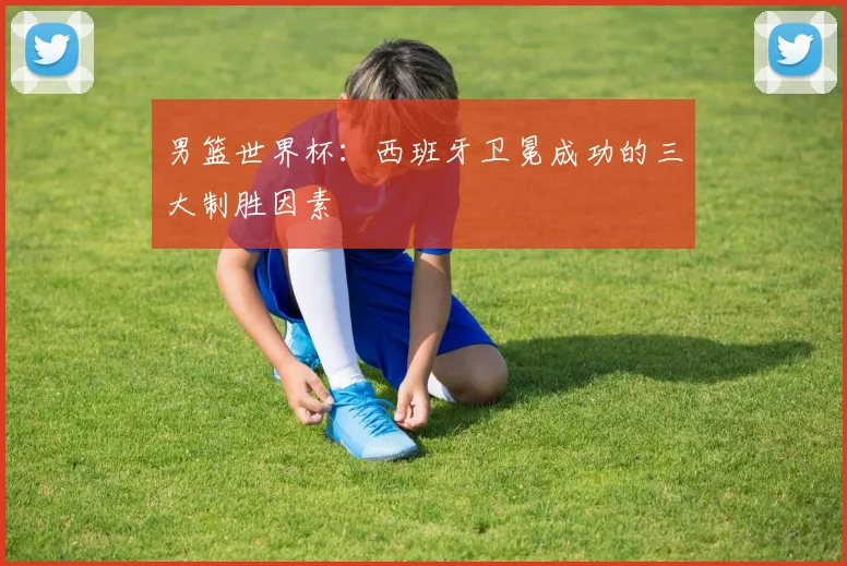 男篮世界杯：西班牙卫冕成功的三大制胜因素