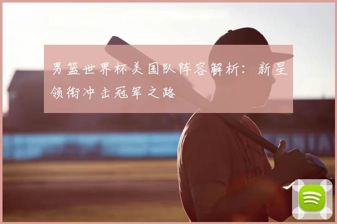 男篮世界杯美国队阵容解析：新星领衔冲击冠军之路