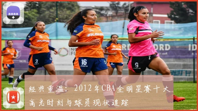 经典重温：2012年CBA全明星赛十大高光时刻与球员现状追踪