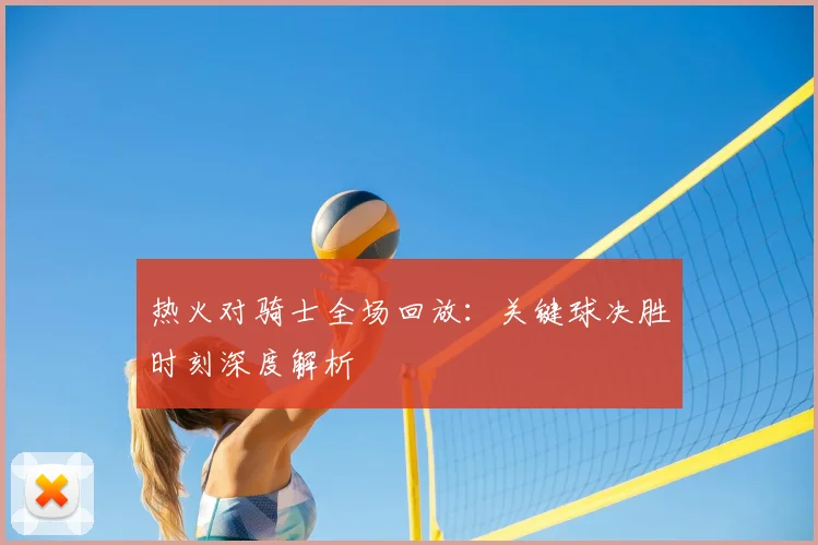 热火对骑士全场回放：关键球决胜时刻深度解析