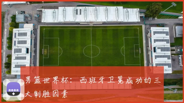 男篮世界杯：西班牙卫冕成功的三大制胜因素